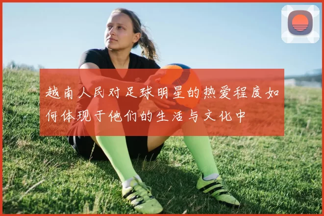 越南人民对足球明星的热爱程度如何体现于他们的生活与文化中