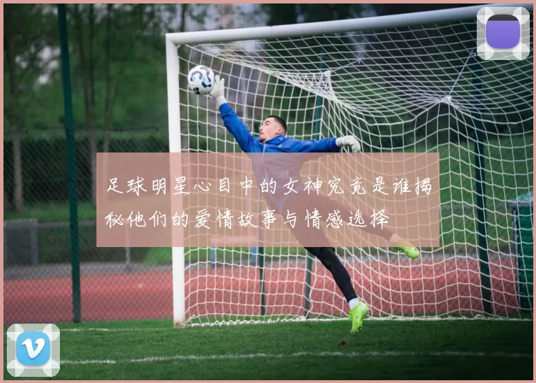 足球明星心目中的女神究竟是谁揭秘他们的爱情故事与情感选择