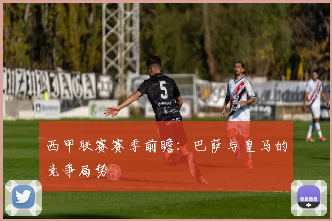 西甲联赛赛季前瞻：巴萨与皇马的竞争局势