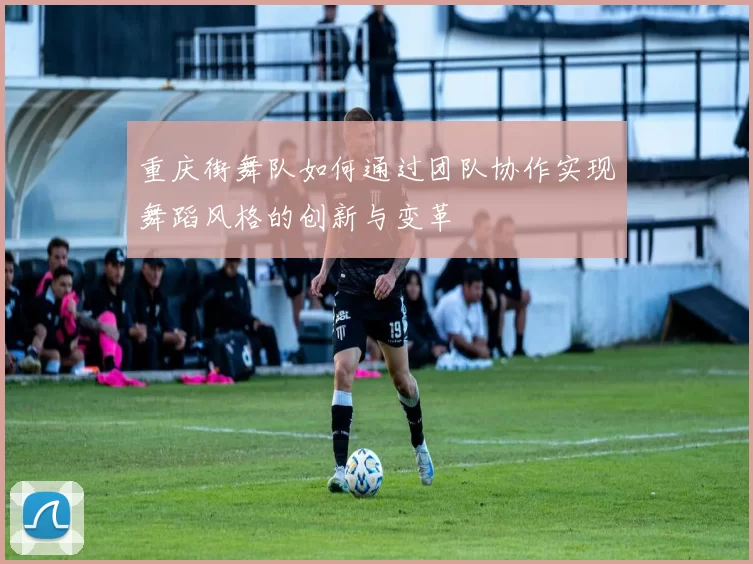 重庆街舞队如何通过团队协作实现舞蹈风格的创新与变革