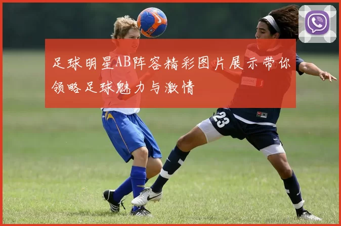 足球明星AB阵容精彩图片展示带你领略足球魅力与激情