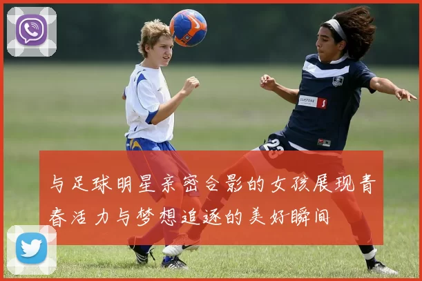 与足球明星亲密合影的女孩展现青春活力与梦想追逐的美好瞬间