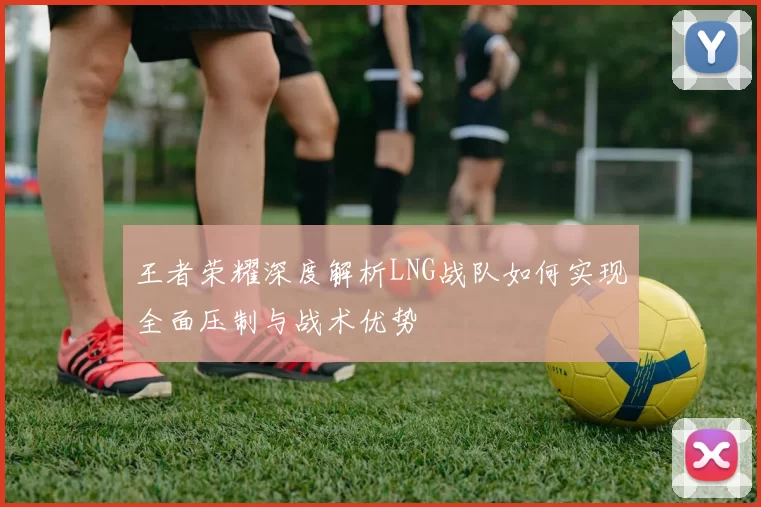 王者荣耀深度解析LNG战队如何实现全面压制与战术优势