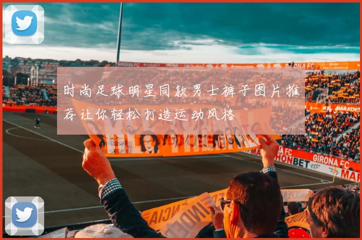 时尚足球明星同款男士裤子图片推荐让你轻松打造运动风格