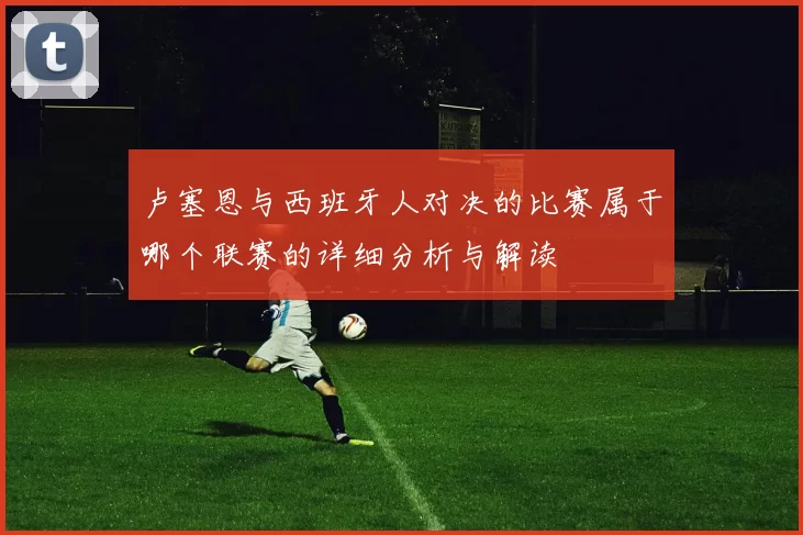 卢塞恩与西班牙人对决的比赛属于哪个联赛的详细分析与解读