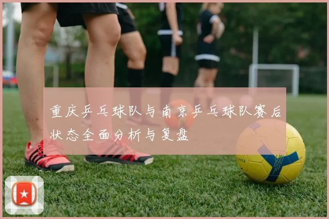 重庆乒乓球队与南京乒乓球队赛后状态全面分析与复盘
