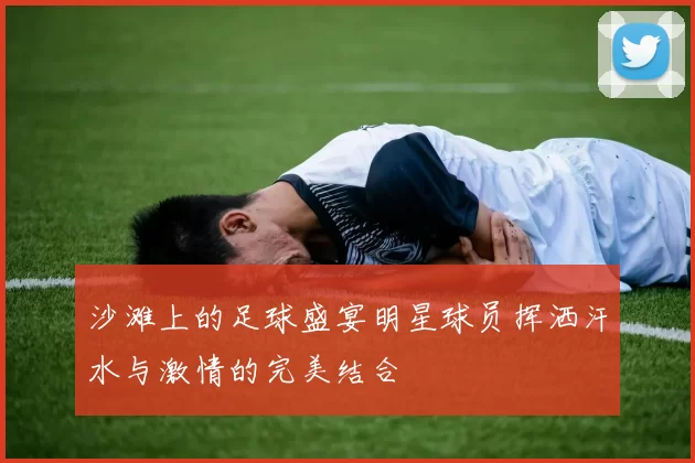 沙滩上的足球盛宴明星球员挥洒汗水与激情的完美结合