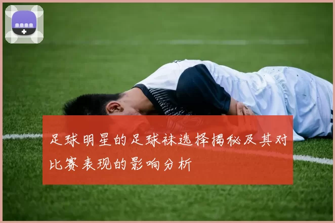 足球明星的足球袜选择揭秘及其对比赛表现的影响分析