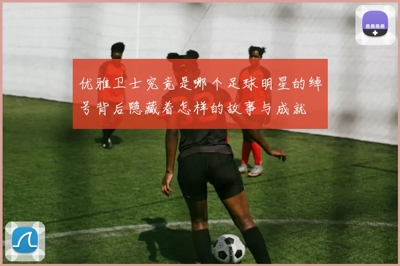 优雅卫士究竟是哪个足球明星的绰号背后隐藏着怎样的故事与成就