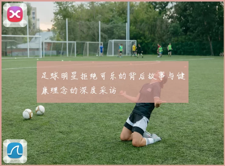 足球明星拒绝可乐的背后故事与健康理念的深度采访
