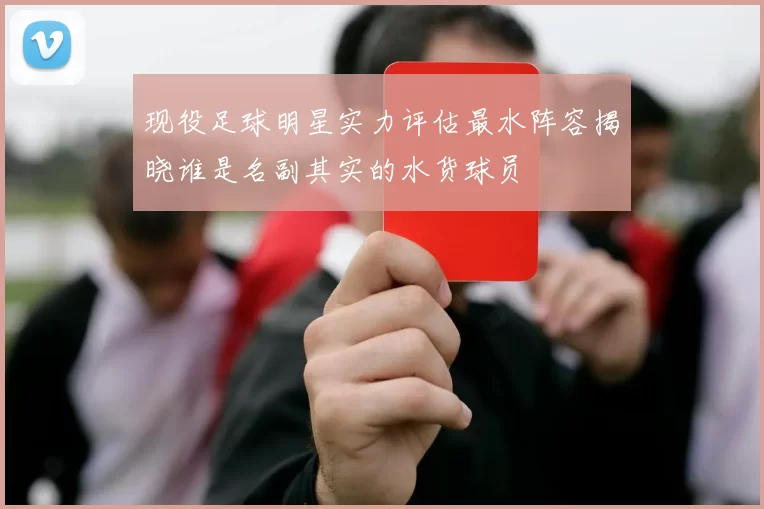 现役足球明星实力评估最水阵容揭晓谁是名副其实的水货球员