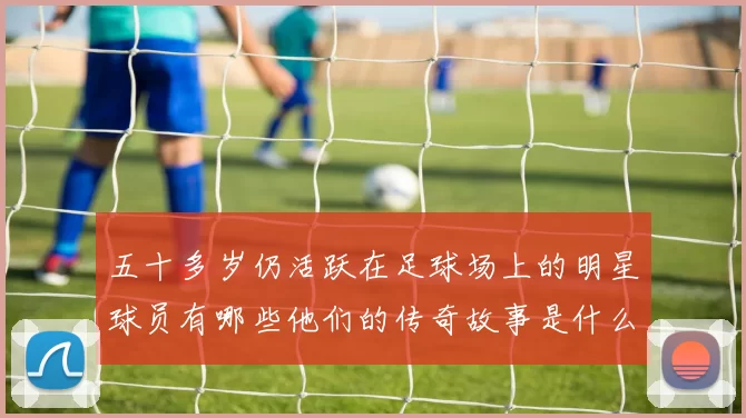 五十多岁仍活跃在足球场上的明星球员有哪些他们的传奇故事是什么