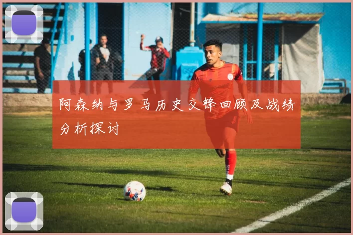 阿森纳与罗马历史交锋回顾及战绩分析探讨