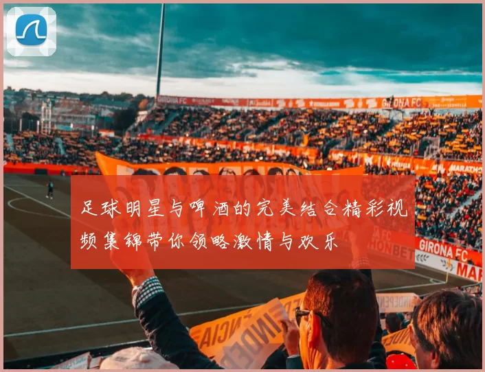 足球明星与啤酒的完美结合精彩视频集锦带你领略激情与欢乐
