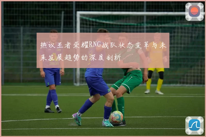 热议王者荣耀RNG战队状态变革与未来发展趋势的深度剖析