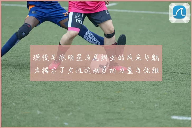 现役足球明星马尾辫女的风采与魅力揭示了女性运动员的力量与优雅