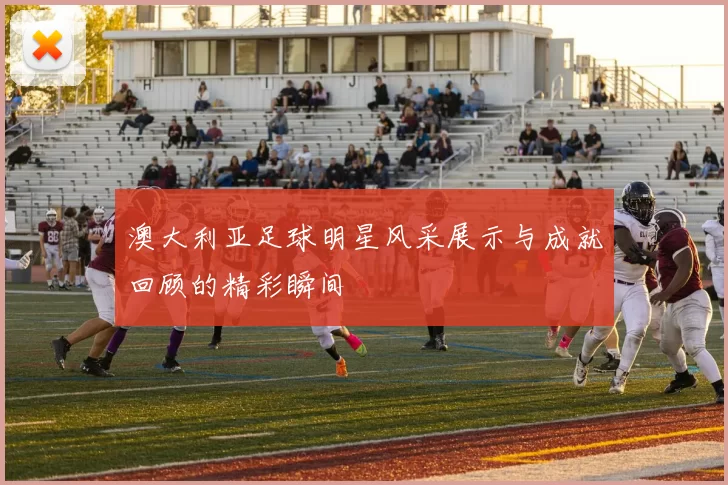 澳大利亚足球明星风采展示与成就回顾的精彩瞬间
