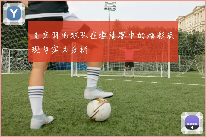 南京羽毛球队在邀请赛中的精彩表现与实力分析