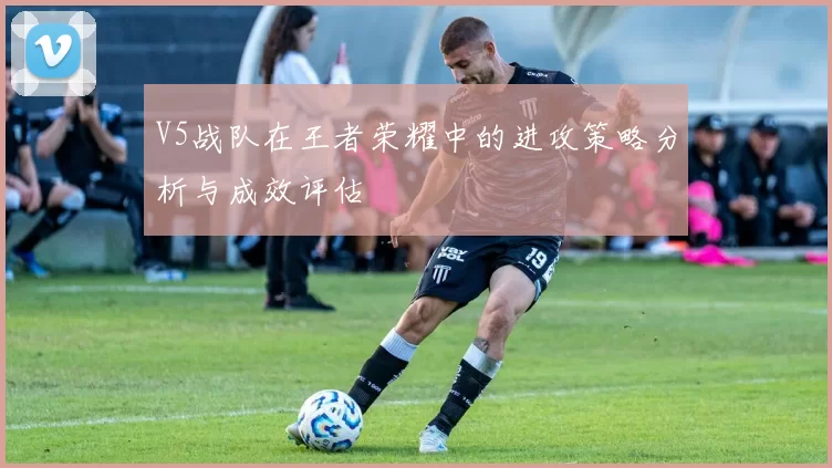 V5战队在王者荣耀中的进攻策略分析与成效评估