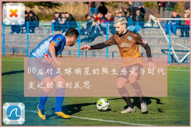 00后对足球明星的陌生感受与时代变迁的深刻反思