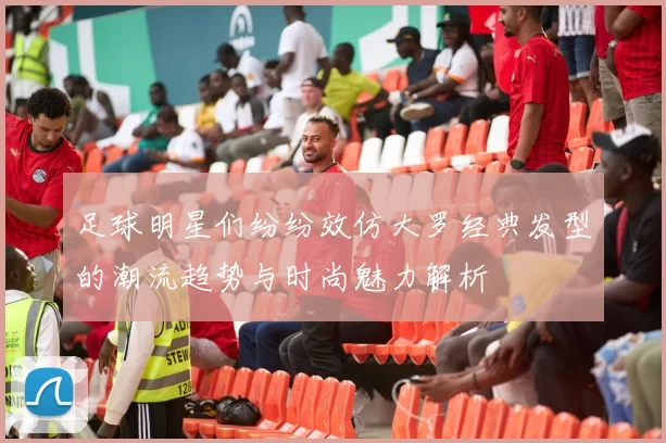 足球明星们纷纷效仿大罗经典发型的潮流趋势与时尚魅力解析
