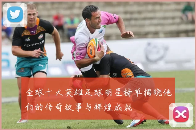 全球十大英雄足球明星榜单揭晓他们的传奇故事与辉煌成就