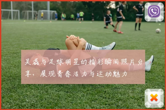 吴磊与足球明星的精彩瞬间照片分享，展现青春活力与运动魅力