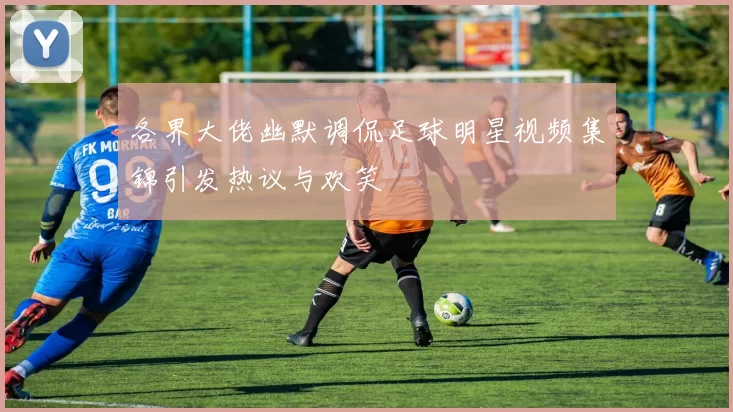 各界大佬幽默调侃足球明星视频集锦引发热议与欢笑