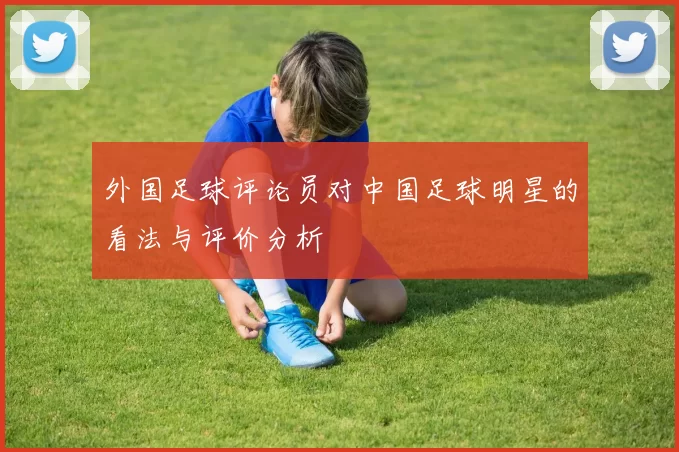 外国足球评论员对中国足球明星的看法与评价分析