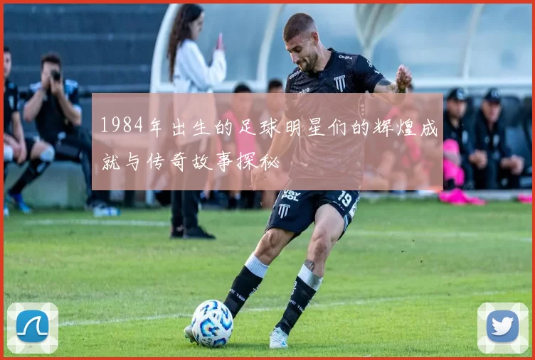 1984年出生的足球明星们的辉煌成就与传奇故事探秘