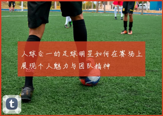 人球合一的足球明星如何在赛场上展现个人魅力与团队精神