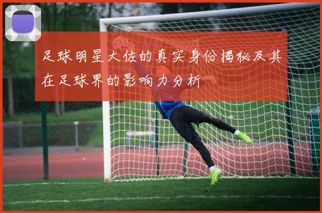 足球明星大佐的真实身份揭秘及其在足球界的影响力分析