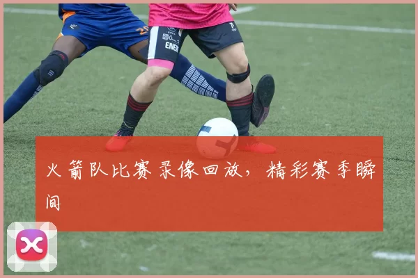 火箭队比赛录像回放，精彩赛季瞬间