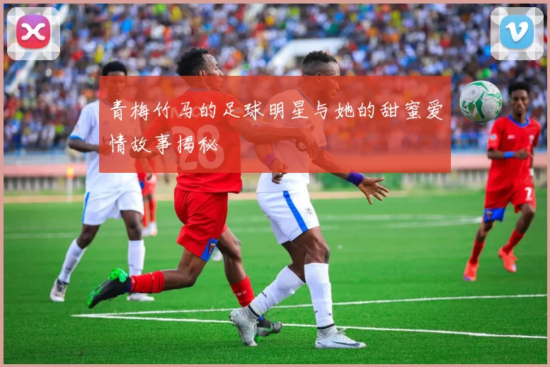 青梅竹马的足球明星与她的甜蜜爱情故事揭秘