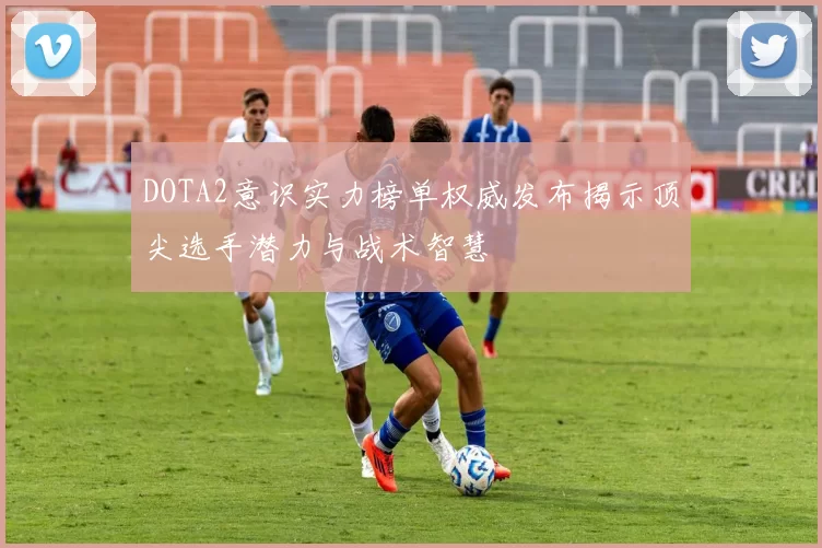 DOTA2意识实力榜单权威发布揭示顶尖选手潜力与战术智慧