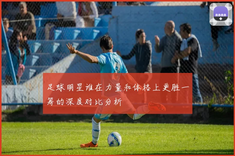足球明星谁在力量和体格上更胜一筹的深度对比分析