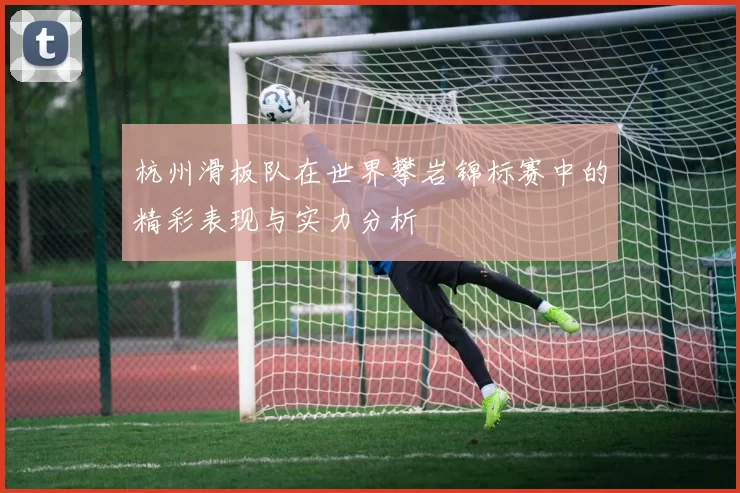 杭州滑板队在世界攀岩锦标赛中的精彩表现与实力分析