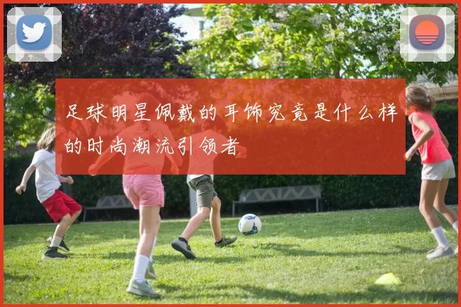 足球明星佩戴的耳饰究竟是什么样的时尚潮流引领者