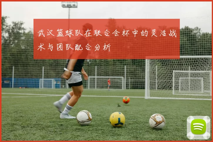 武汉篮球队在联合会杯中的灵活战术与团队配合分析