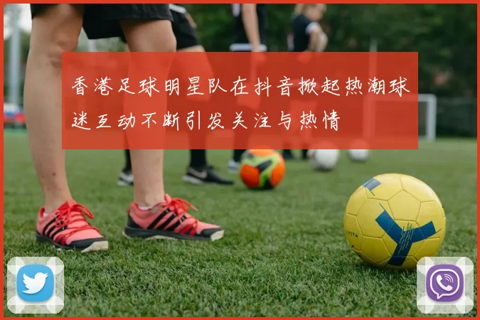 香港足球明星队在抖音掀起热潮球迷互动不断引发关注与热情