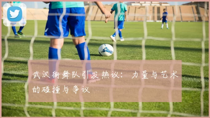 武汉街舞队引发热议：力量与艺术的碰撞与争议