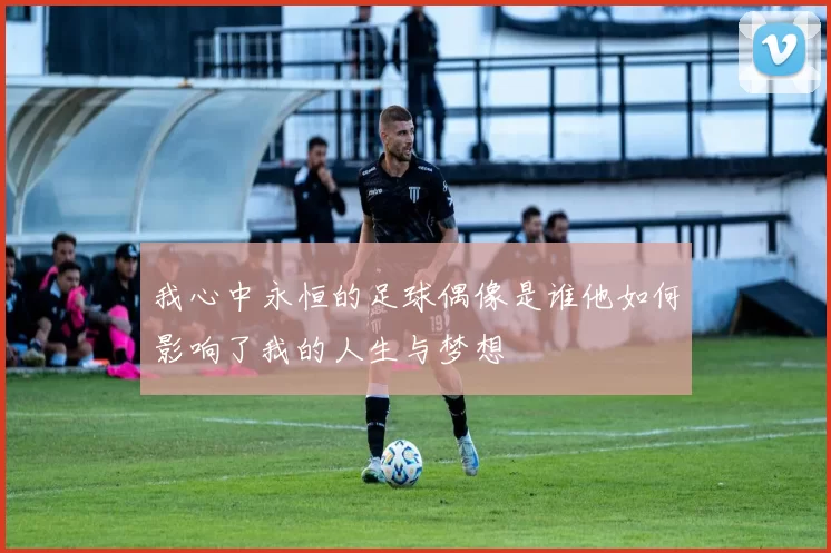 我心中永恒的足球偶像是谁他如何影响了我的人生与梦想