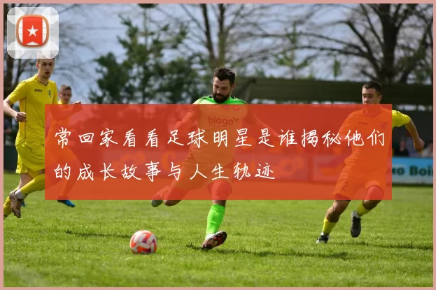 常回家看看足球明星是谁揭秘他们的成长故事与人生轨迹