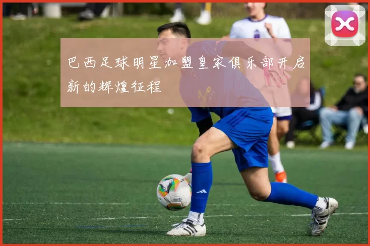巴西足球明星加盟皇家俱乐部开启新的辉煌征程