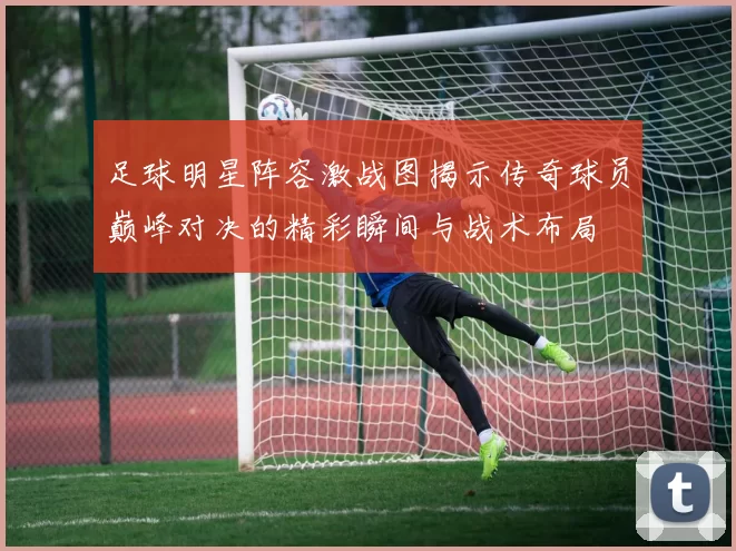 足球明星阵容激战图揭示传奇球员巅峰对决的精彩瞬间与战术布局