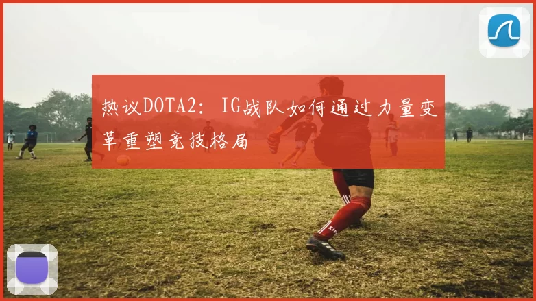 热议DOTA2：IG战队如何通过力量变革重塑竞技格局