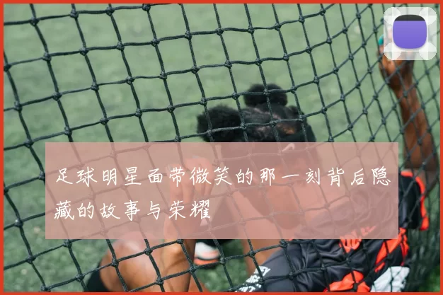 足球明星面带微笑的那一刻背后隐藏的故事与荣耀
