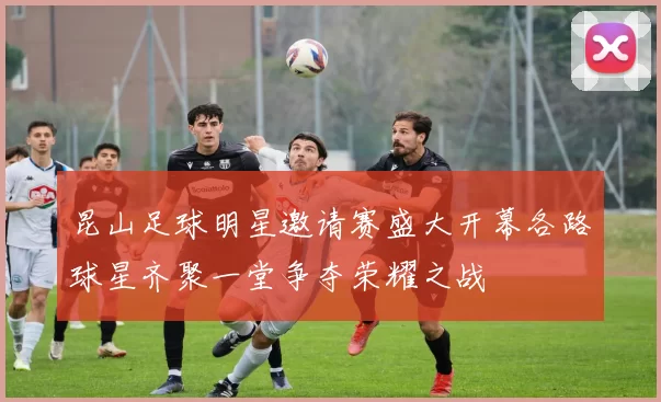 昆山足球明星邀请赛盛大开幕各路球星齐聚一堂争夺荣耀之战