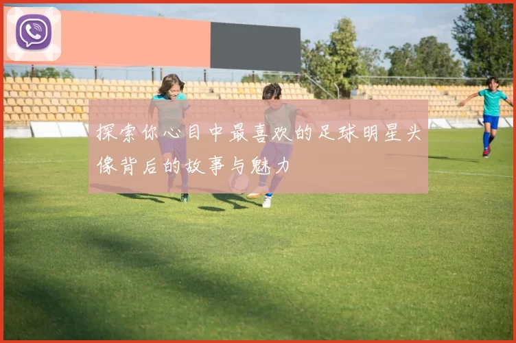 探索你心目中最喜欢的足球明星头像背后的故事与魅力