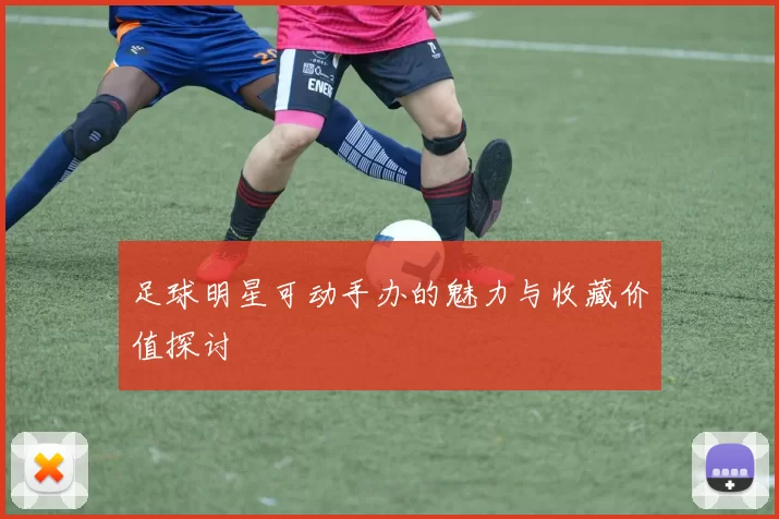 足球明星可动手办的魅力与收藏价值探讨